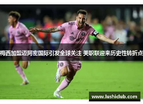 梅西加盟迈阿密国际引发全球关注 美职联迎来历史性转折点