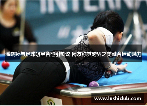 潘晓婷与足球明星合照引热议 网友称其跨界之美融合运动魅力
