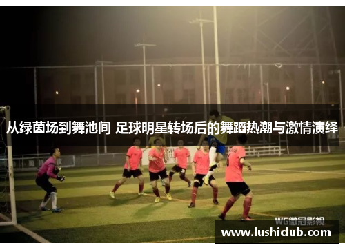从绿茵场到舞池间 足球明星转场后的舞蹈热潮与激情演绎