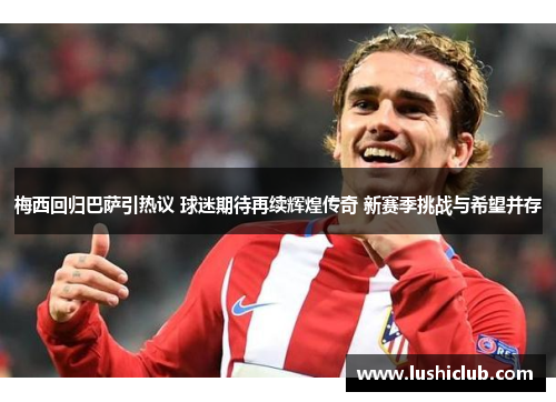 梅西回归巴萨引热议 球迷期待再续辉煌传奇 新赛季挑战与希望并存