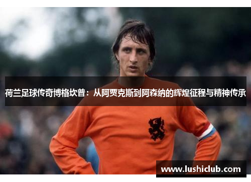 荷兰足球传奇博格坎普：从阿贾克斯到阿森纳的辉煌征程与精神传承