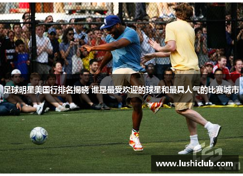 足球明星美国行排名揭晓 谁是最受欢迎的球星和最具人气的比赛城市