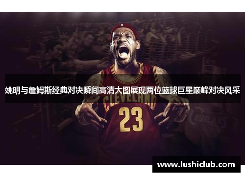 姚明与詹姆斯经典对决瞬间高清大图展现两位篮球巨星巅峰对决风采
