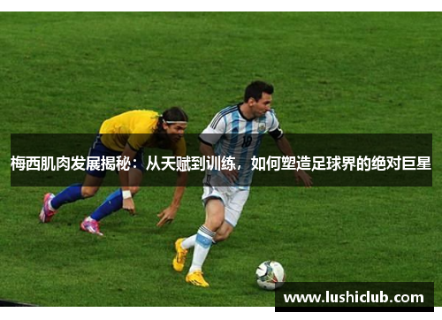 梅西肌肉发展揭秘：从天赋到训练，如何塑造足球界的绝对巨星