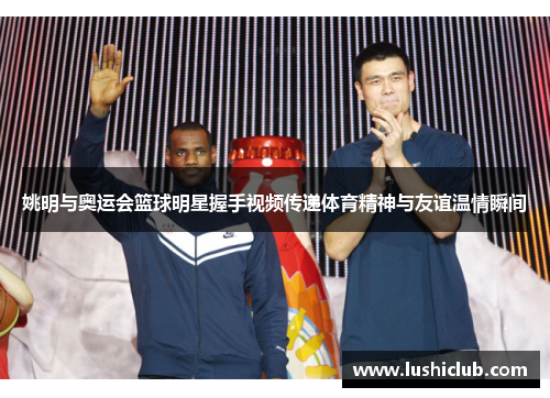 姚明与奥运会篮球明星握手视频传递体育精神与友谊温情瞬间