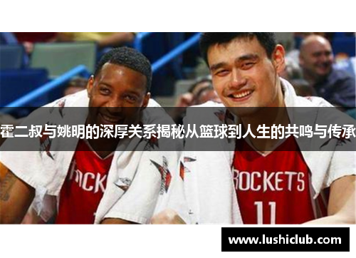 霍二叔与姚明的深厚关系揭秘从篮球到人生的共鸣与传承