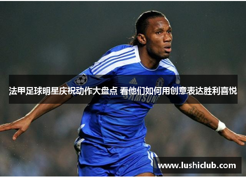 法甲足球明星庆祝动作大盘点 看他们如何用创意表达胜利喜悦