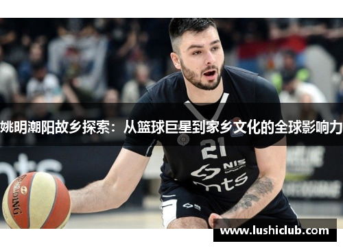 姚明潮阳故乡探索：从篮球巨星到家乡文化的全球影响力