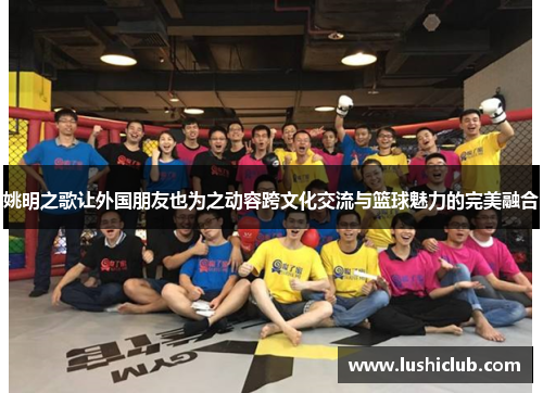姚明之歌让外国朋友也为之动容跨文化交流与篮球魅力的完美融合
