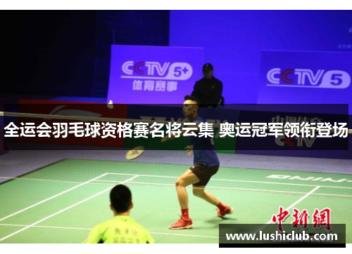 全运会羽毛球资格赛名将云集 奥运冠军领衔登场