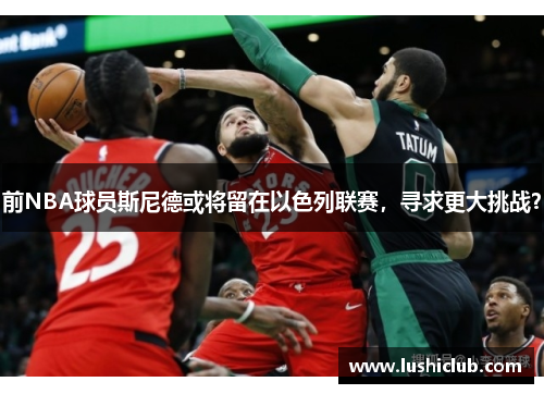 前NBA球员斯尼德或将留在以色列联赛，寻求更大挑战？