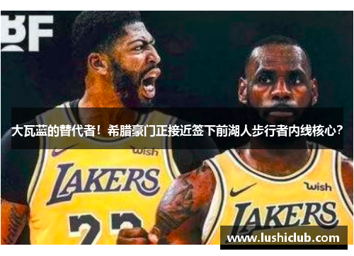 大瓦蓝的替代者！希腊豪门正接近签下前湖人步行者内线核心？