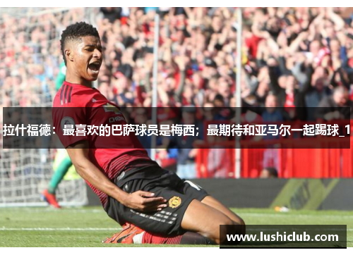 拉什福德：最喜欢的巴萨球员是梅西；最期待和亚马尔一起踢球_1