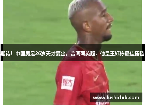 期待！中国男足26岁天才复出，曾闯荡英超，他是王钰栋最佳搭档