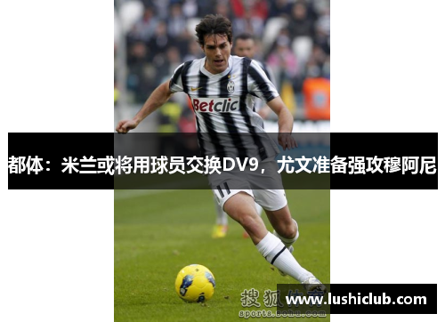 都体:米兰或将用球员交换DV9,尤文准备强攻穆阿尼 都体:米兰或将用球员交换DV9,尤文准备强攻穆阿尼